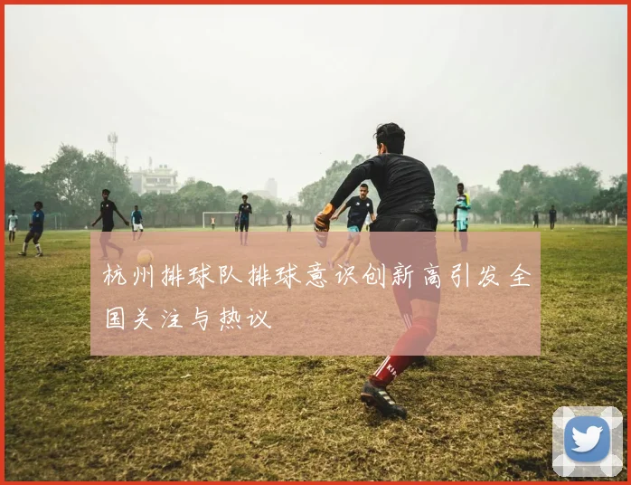 杭州排球队排球意识创新高引发全国关注与热议