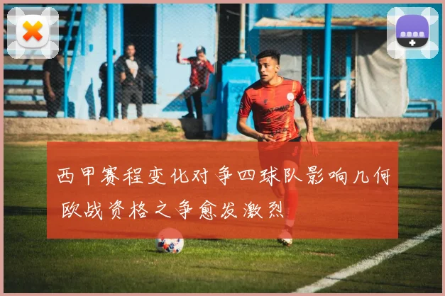西甲赛程变化对争四球队影响几何 欧战资格之争愈发激烈