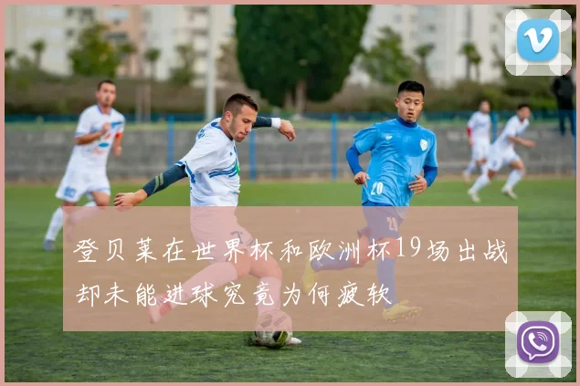 登贝莱在世界杯和欧洲杯19场出战却未能进球究竟为何疲软