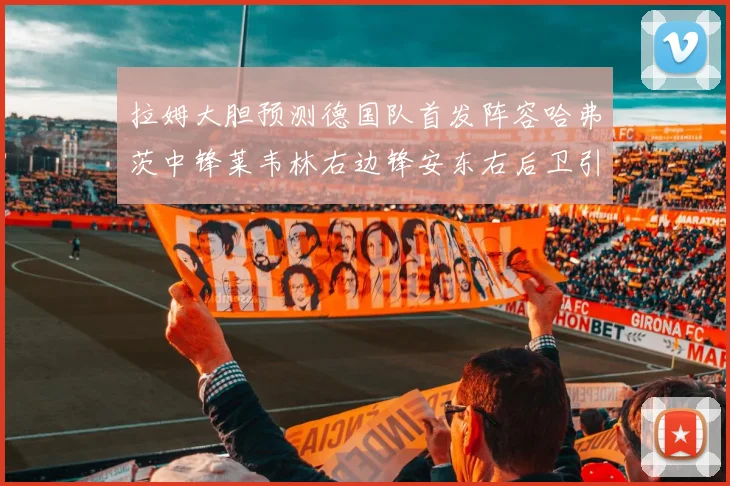 拉姆大胆预测德国队首发阵容哈弗茨中锋莱韦林右边锋安东右后卫引发热议