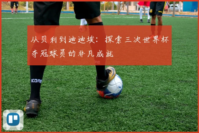 从贝利到迪迪埃：探索三次世界杯夺冠球员的非凡成就