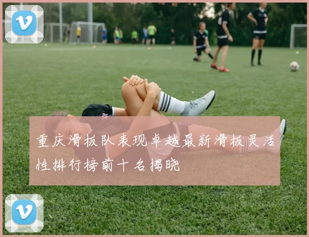 重庆滑板队表现卓越最新滑板灵活性排行榜前十名揭晓